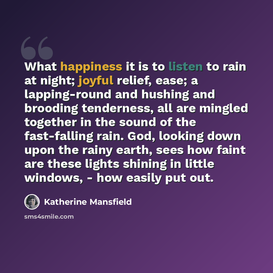 “What happiness it is to listen to rain at night; joyful relief, ease; a lapping-round and hushing and brooding tenderness, all are mingled together in the sound of the fast-falling rain. God, looking down upon the rainy earth, sees how faint are these lights shining in little windows, - how easily…” quote by Katherine Mansfield