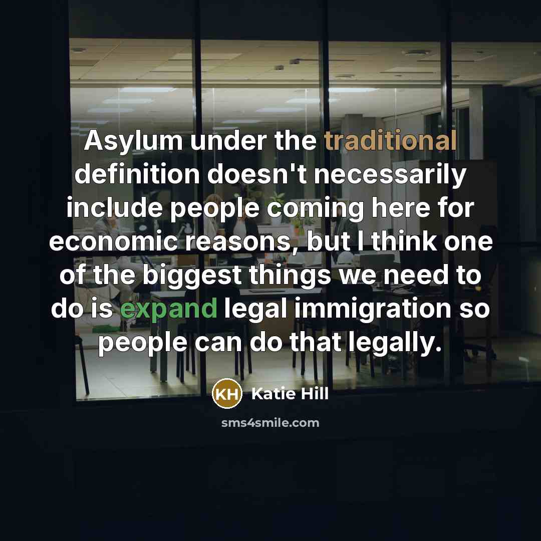 “Asylum under the traditional definition doesn't necessarily include people coming here for economic reasons, but I think one of the biggest things we need to do is expand legal immigration so people can do that legally.” quote by Katie Hill