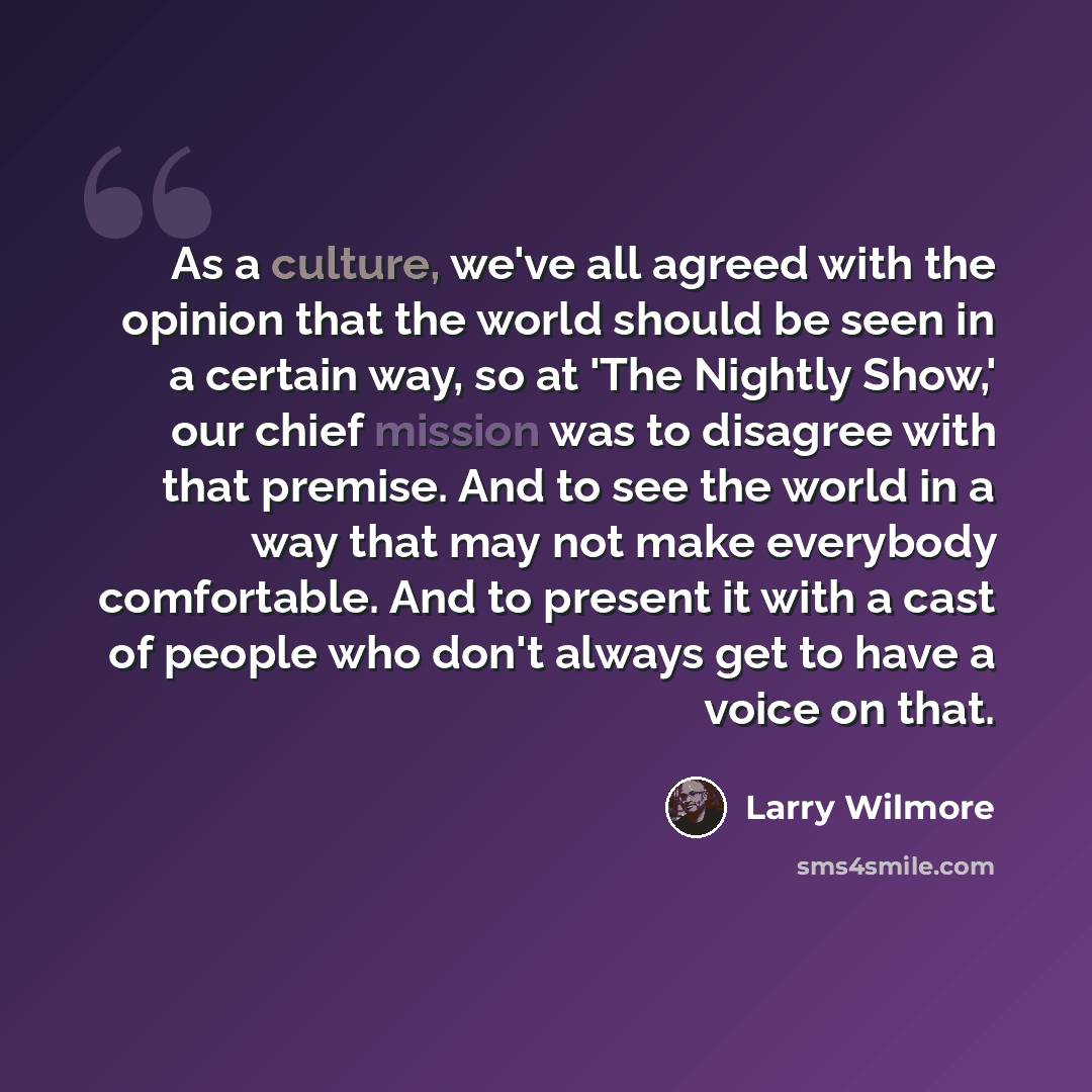 “As a culture, we've all agreed with the opinion that the world should be seen in a certain way, so at 'The Nightly Show,' our chief mission was to disagree with that premise. And to see the world in a way that may not make everybody comfortable. And to present it with a cast of people who don't…” quote by Larry Wilmore