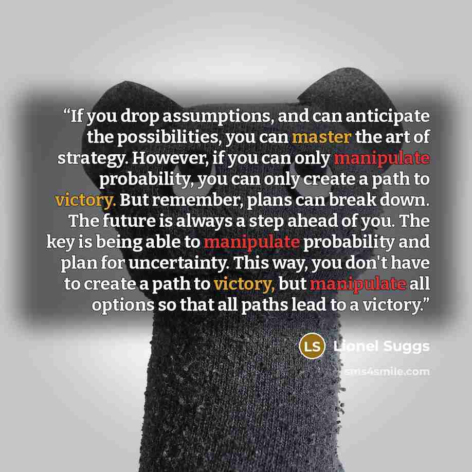 “If you drop assumptions, and can anticipate the possibilities, you can master the art of strategy. However, if you can only manipulate probability, you can only create a path to victory. But remember, plans can break down. The future is always a step ahead of you. The key is being able to…” quote by Lionel Suggs