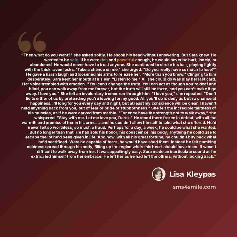 “Then what do you want?" she asked softly. He shook his head without answering. But Sara knew. He wanted to be safe. If he were rich and powerful enough, he would never be hurt, lonely, or abandoned. He would never have to trust anyone. She continued to stroke his hair, playing lightly with the…” quote by Lisa Kleypas