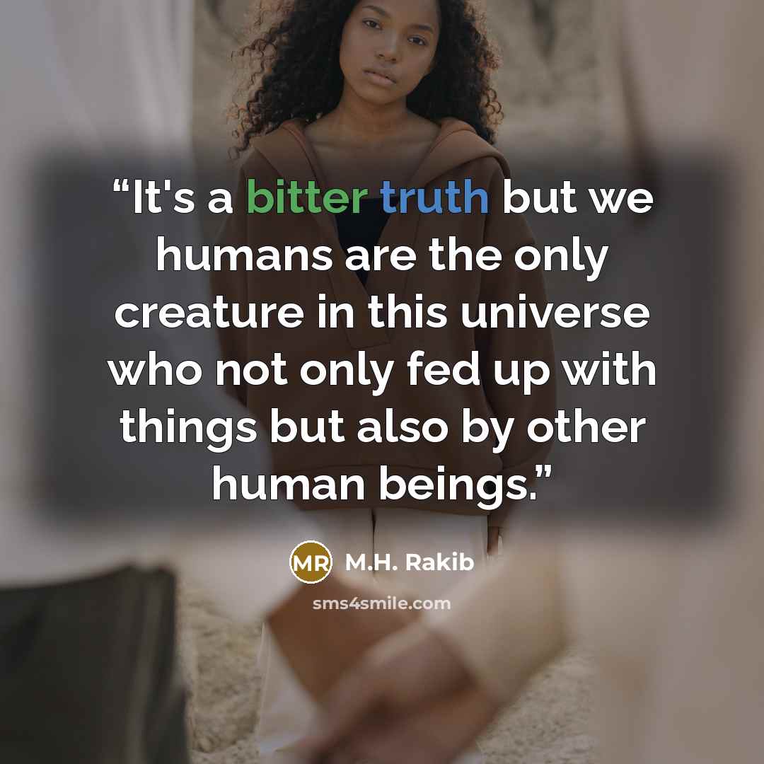 “It's a bitter truth but we humans are the only creature in this universe who not only fed up with things but also by other human beings.” quote by M.H. Rakib