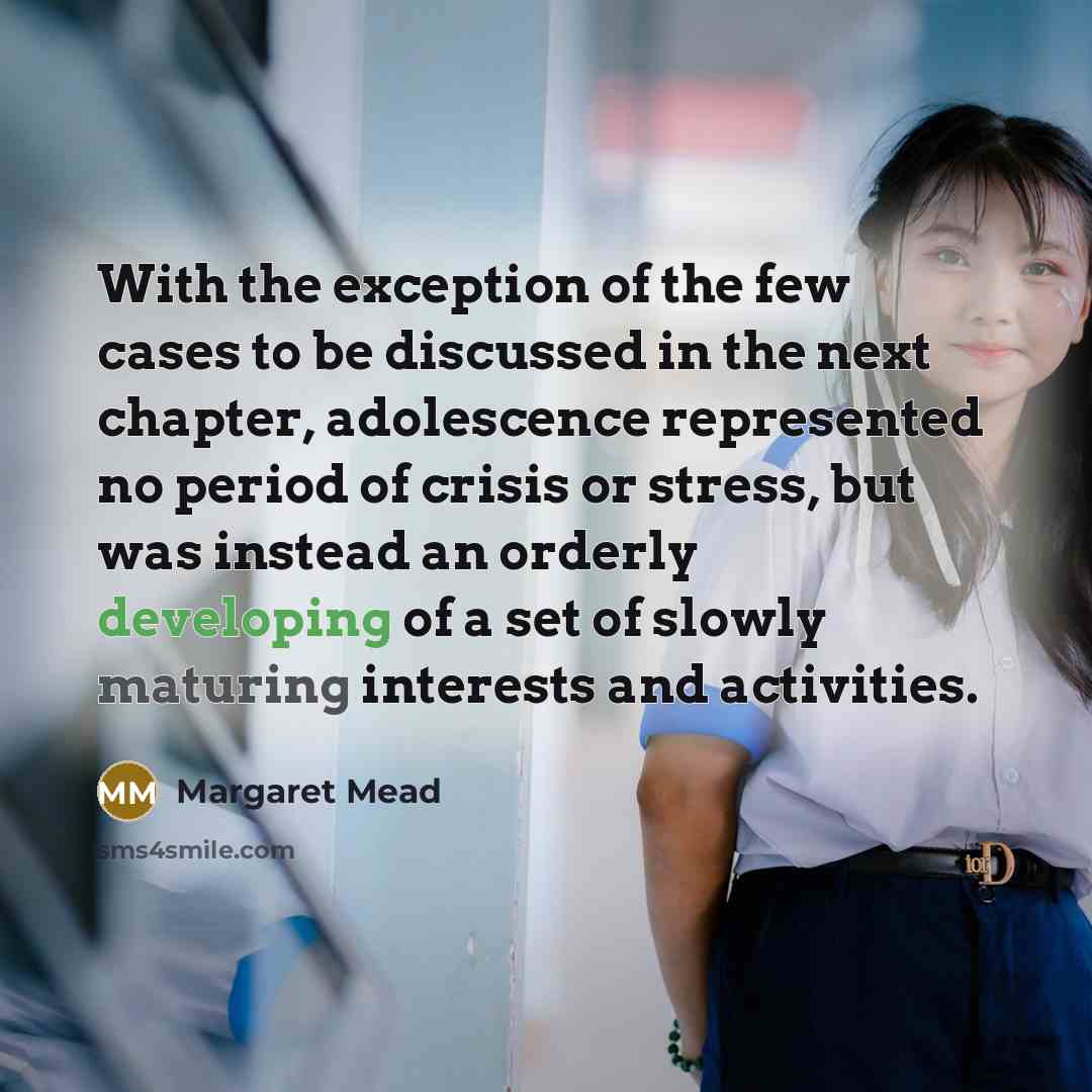 “With the exception of the few cases to be discussed in the next chapter, adolescence represented no period of crisis or stress, but was instead an orderly developing of a set of slowly maturing interests and activities.” quote by Margaret Mead