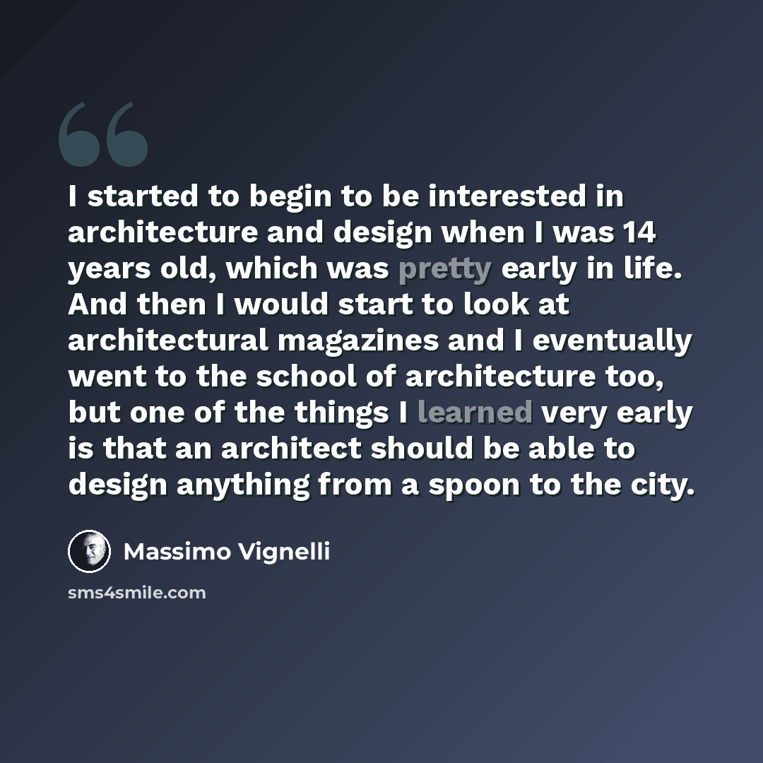 “I started to begin to be interested in architecture and design when I was 14 years old, which was pretty early in life. And then I would start to look at architectural magazines and I eventually went to the school of architecture too, but one of the things I learned very early is that an architect…” quote by Massimo Vignelli