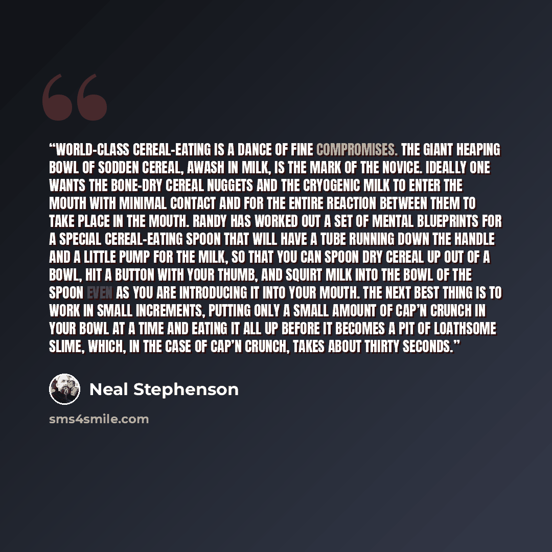 “World-class cereal-eating is a dance of fine compromises. The giant heaping bowl of sodden cereal, awash in milk, is the mark of the novice. Ideally one wants the bone-dry cereal nuggets and the cryogenic milk to enter the mouth with minimal contact and for the entire reaction between them to take…” quote by Neal Stephenson