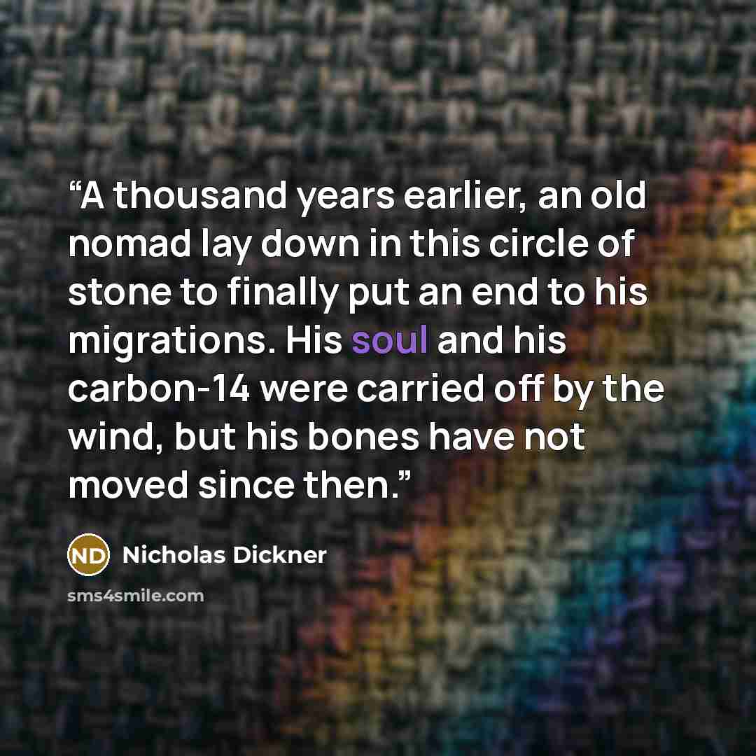 “A thousand years earlier, an old nomad lay down in this circle of stone to finally put an end to his migrations. His soul and his carbon-14 were carried off by the wind, but his bones have not moved since then.” quote by Nicholas Dickner