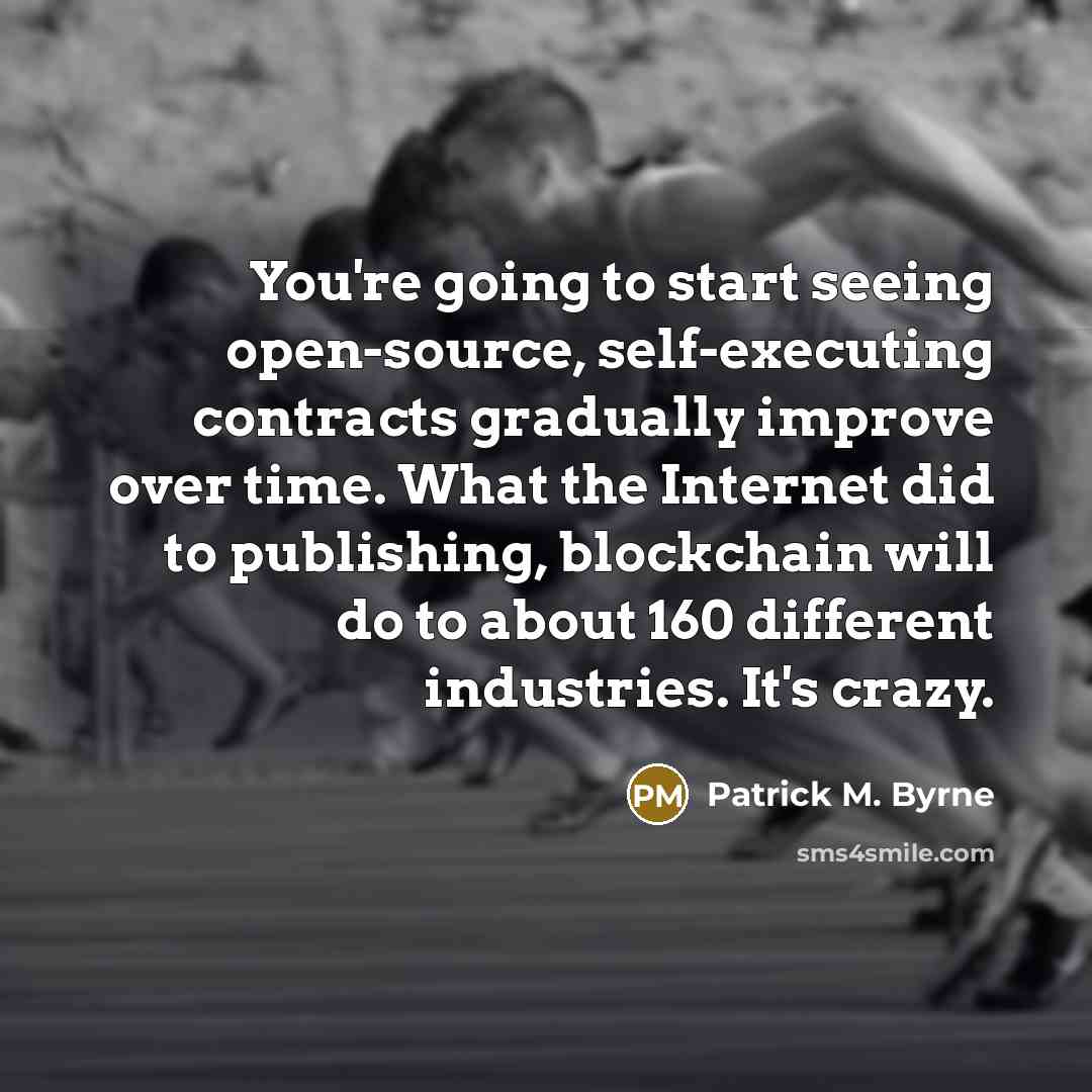“You're going to start seeing open-source, self-executing contracts gradually improve over time. What the Internet did to publishing, blockchain will do to about 160 different industries. It's crazy.” quote by Patrick M. Byrne
