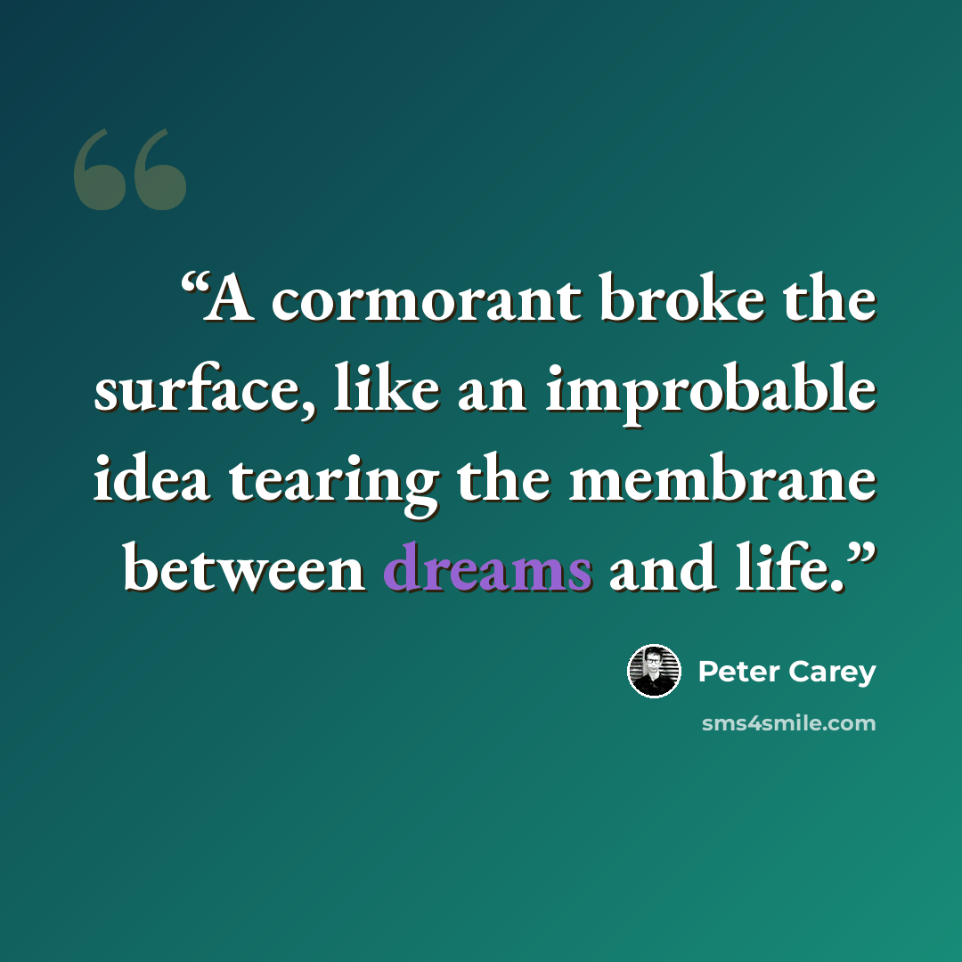 “A cormorant broke the surface, like an improbable idea tearing the membrane between dreams and life.” quote by Peter Carey