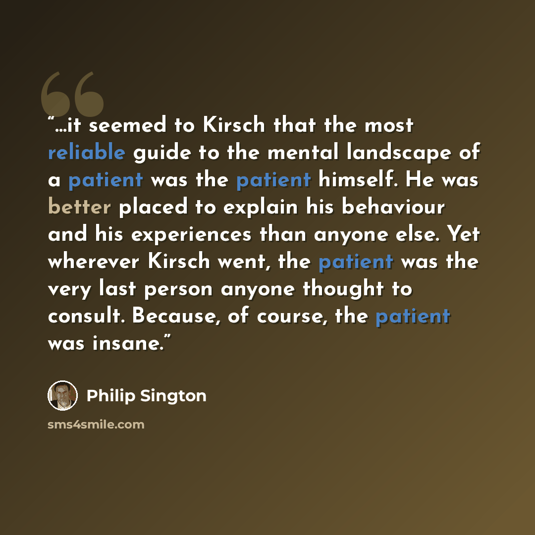 “…it seemed to Kirsch that the most reliable guide to the mental landscape of a patient was the patient himself. He was better placed to explain his behaviour and his experiences than anyone else. Yet wherever Kirsch went, the patient was the very last person anyone thought to consult. Because, of…” quote by Philip Sington