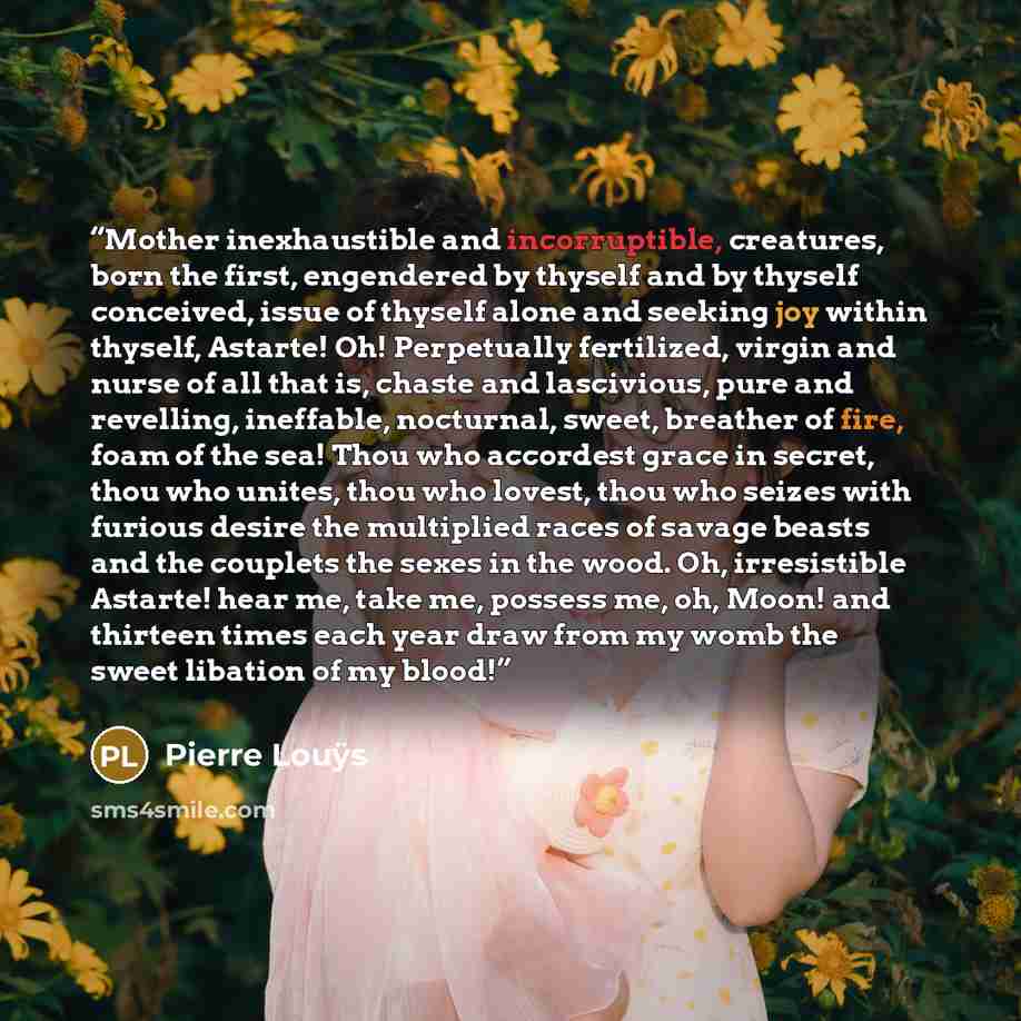 “Mother inexhaustible and incorruptible, creatures, born the first, engendered by thyself and by thyself conceived, issue of thyself alone and seeking joy within thyself, Astarte! Oh! Perpetually fertilized, virgin and nurse of all that is, chaste and lascivious, pure and revelling, ineffable…” quote by Pierre Louÿs