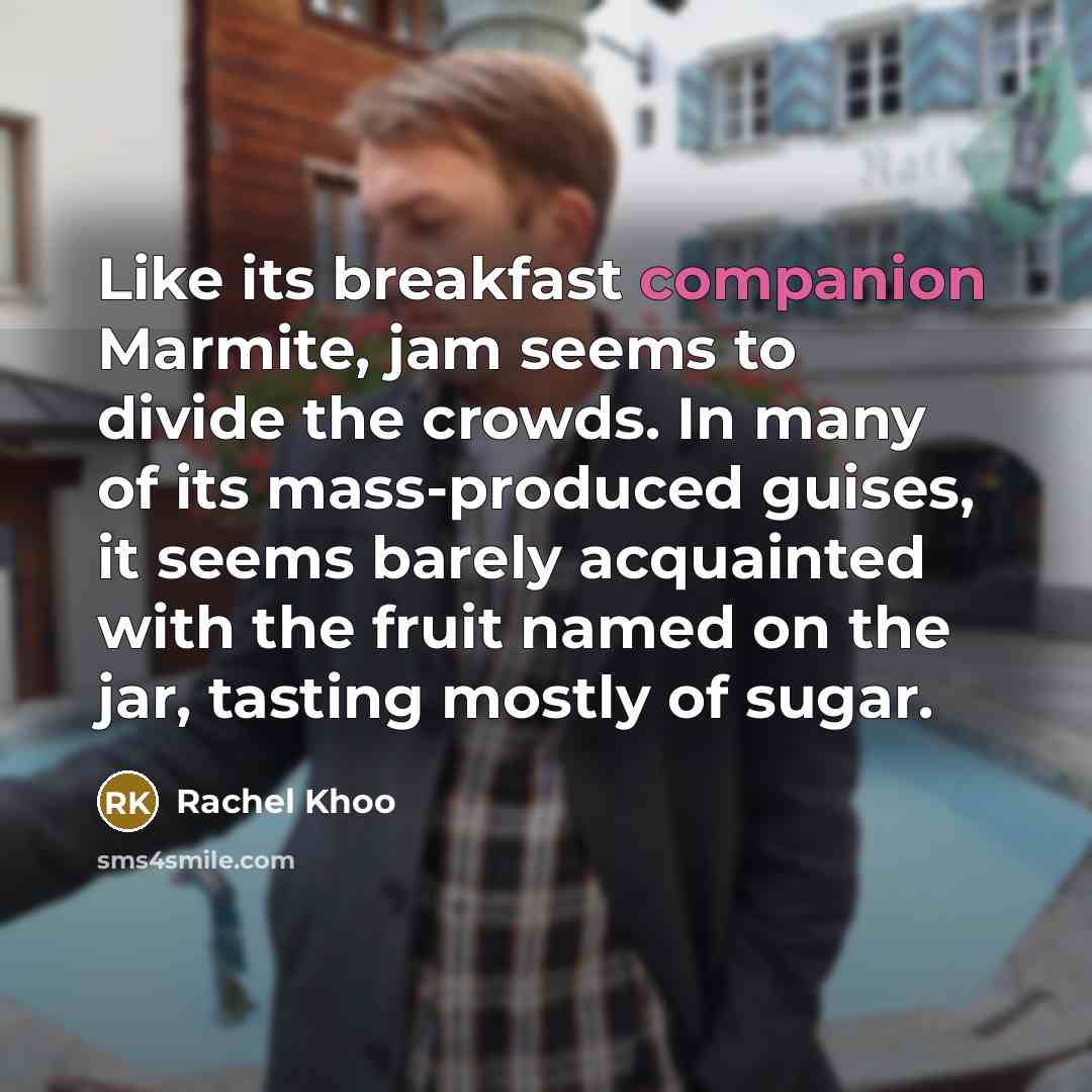 “Like its breakfast companion Marmite, jam seems to divide the crowds. In many of its mass-produced guises, it seems barely acquainted with the fruit named on the jar, tasting mostly of sugar.” quote by Rachel Khoo