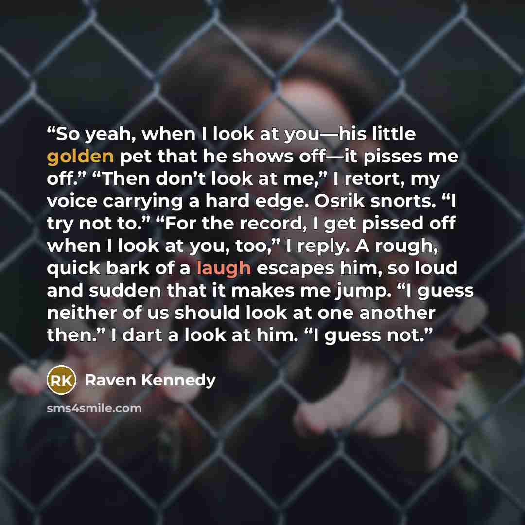 “So yeah, when I look at you—his little golden pet that he shows off—it pisses me off.” “Then don’t look at me,” I retort, my voice carrying a hard edge. Osrik snorts. “I try not to.” “For the record, I get pissed off when I look at you, too,” I reply. A rough, quick bark of a laugh escapes him, so…” quote by Raven Kennedy