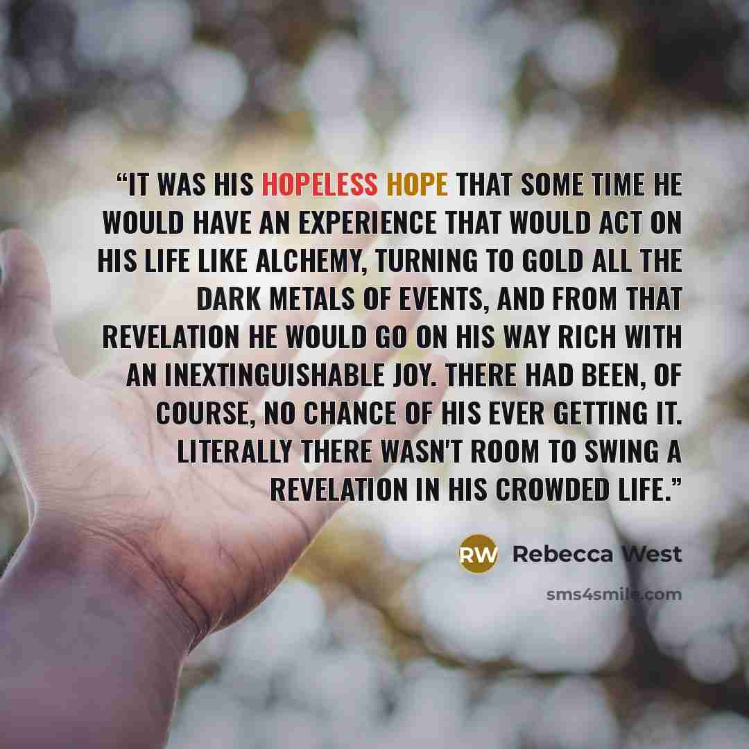 “It was his hopeless hope that some time he would have an experience that would act on his life like alchemy, turning to gold all the dark metals of events, and from that revelation he would go on his way rich with an inextinguishable joy. There had been, of course, no chance of his ever getting…” quote by Rebecca West