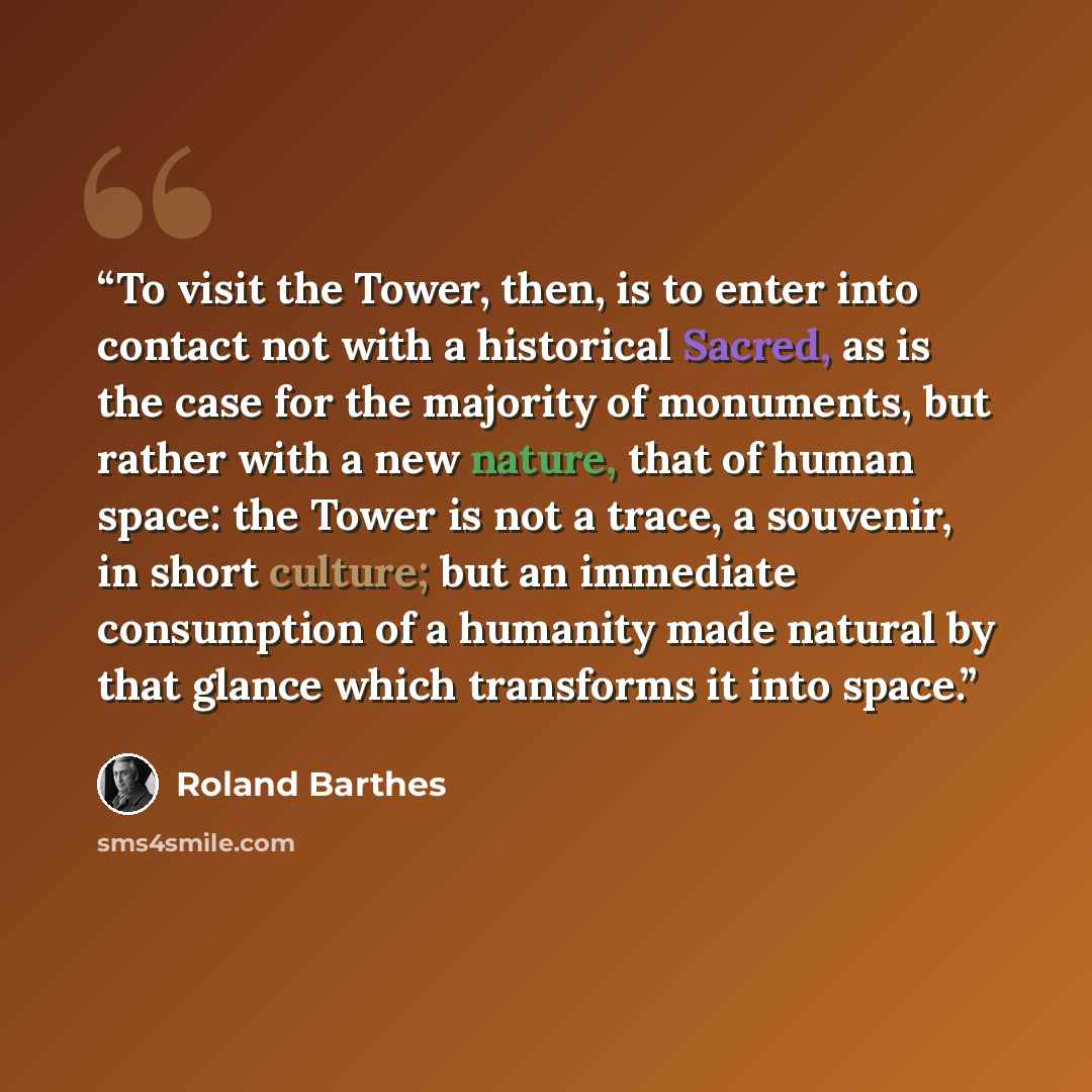 “To visit the Tower, then, is to enter into contact not with a historical Sacred, as is the case for the majority of monuments, but rather with a new nature, that of human space: the Tower is not a trace, a souvenir, in short culture; but an immediate consumption of a humanity made natural by that…” quote by Roland Barthes