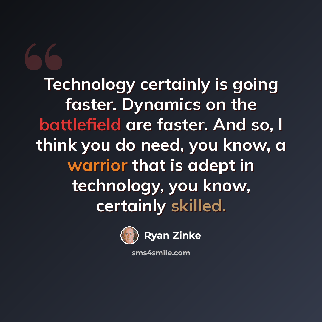 “Technology certainly is going faster. Dynamics on the battlefield are faster. And so, I think you do need, you know, a warrior that is adept in technology, you know, certainly skilled.” quote by Ryan Zinke