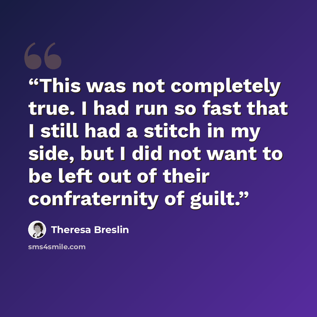 “This was not completely true. I had run so fast that I still had a stitch in my side, but I did not want to be left out of their confraternity of guilt.” quote by Theresa Breslin