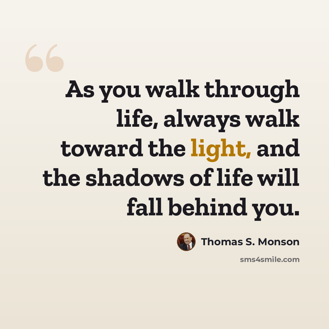 “As you walk through life, always walk toward the light, and the shadows of life will fall behind you.” quote by Thomas S. Monson