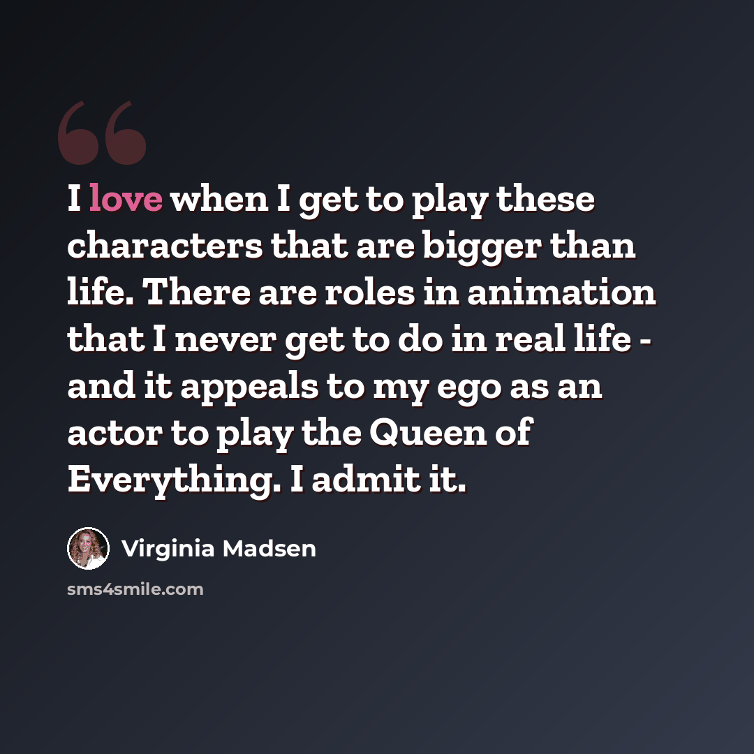 “I love when I get to play these characters that are bigger than life. There are roles in animation that I never get to do in real life - and it appeals to my ego as an actor to play the Queen of Everything. I admit it.” quote by Virginia Madsen