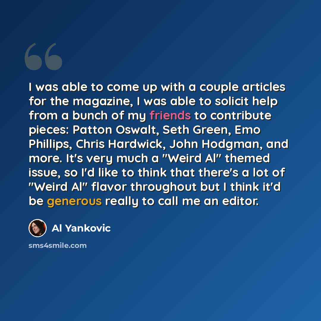 “I was able to come up with a couple articles for the magazine, I was able to solicit help from a bunch of my friends to contribute pieces: Patton Oswalt, Seth Green, Emo Phillips, Chris Hardwick, John Hodgman, and more. It's very much a "Weird Al" themed issue, so I'd like to think that there's a…” quote by Al Yankovic
