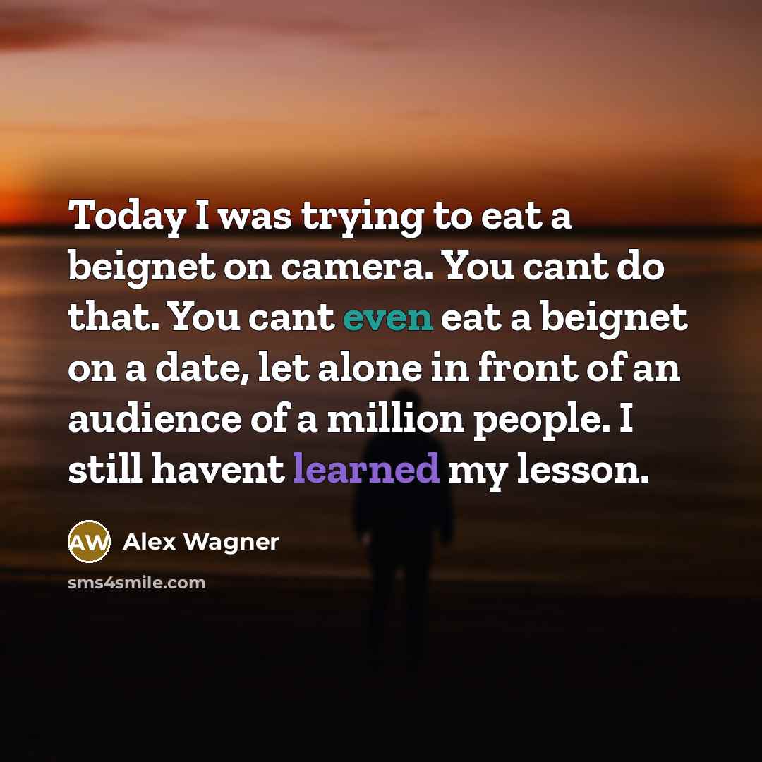 “Today I was trying to eat a beignet on camera. You cant do that. You cant even eat a beignet on a date, let alone in front of an audience of a million people. I still havent learned my lesson.” quote by Alex Wagner