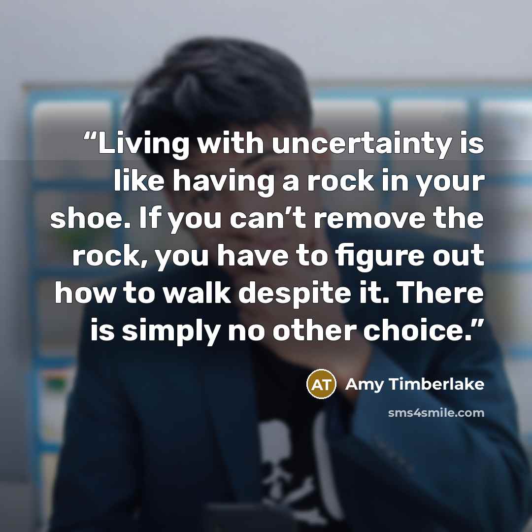 “Living with uncertainty is like having a rock in your shoe. If you can’t remove the rock, you have to figure out how to walk despite it. There is simply no other choice.” quote by Amy Timberlake