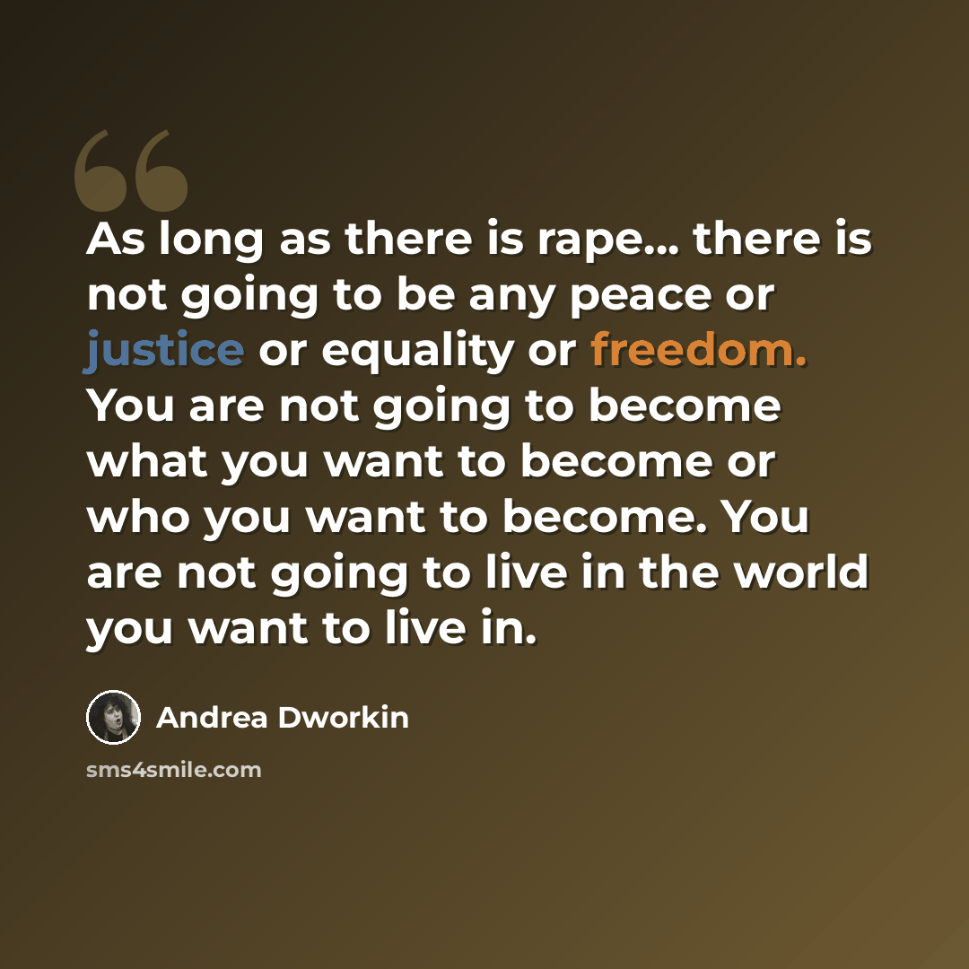 “As long as there is rape... there is not going to be any peace or justice or equality or freedom. You are not going to become what you want to become or who you want to become. You are not going to live in the world you want to live in.” quote by Andrea Dworkin