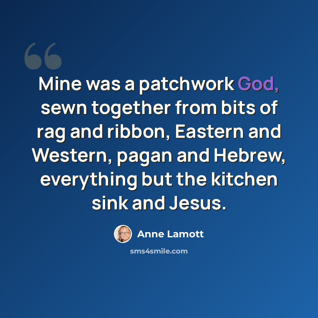 “Mine was a patchwork God, sewn together from bits of rag and ribbon, Eastern and Western, pagan and Hebrew, everything but the kitchen sink and Jesus.” quote by Anne Lamott
