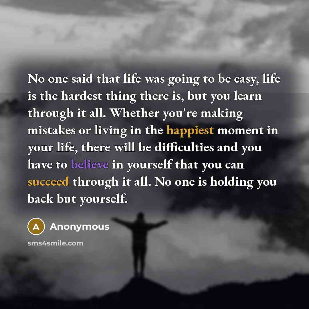 “No one said that life was going to be easy, life is the hardest thing there is, but you learn through it all. Whether you're making mistakes or living in the happiest moment in your life, there will be difficulties and you have to believe in yourself that you can succeed through it all. No one is…” quote by Anonymous