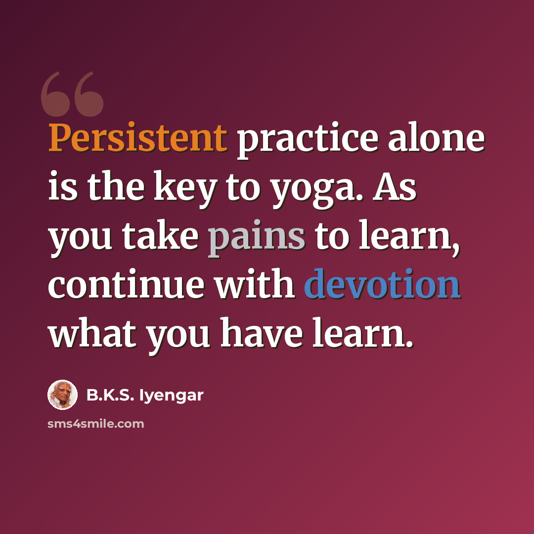“Persistent practice alone is the key to yoga. As you take pains to learn, continue with devotion what you have learn.” quote by B.K.S. Iyengar