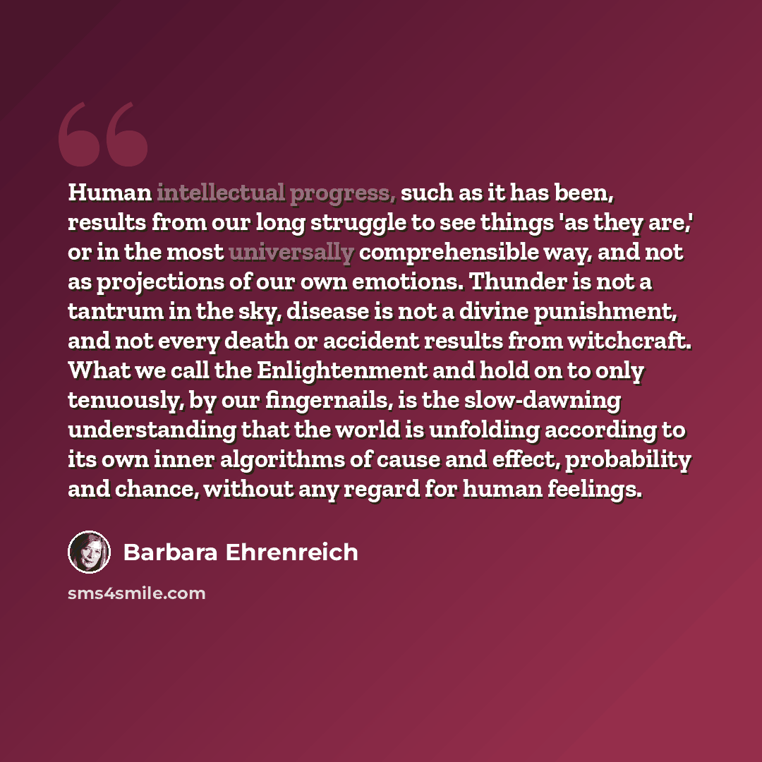 “Human intellectual progress, such as it has been, results from our long struggle to see things 'as they are,' or in the most universally comprehensible way, and not as projections of our own emotions. Thunder is not a tantrum in the sky, disease is not a divine punishment, and not every death or…” quote by Barbara Ehrenreich