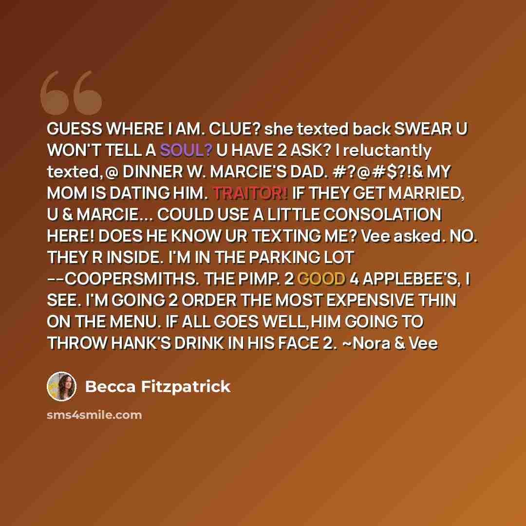 “GUESS WHERE I AM. CLUE? she texted back SWEAR U WON'T TELL A SOUL? U HAVE 2 ASK? I reluctantly texted,@ DINNER W. MARCIE'S DAD. #?@#$?!& MY MOM IS DATING HIM. TRAITOR! IF THEY GET MARRIED, U & MARCIE... COULD USE A LITTLE CONSOLATION HERE! DOES HE KNOW UR TEXTING ME? Vee asked. NO. THEY R INSIDE…” quote by Becca Fitzpatrick