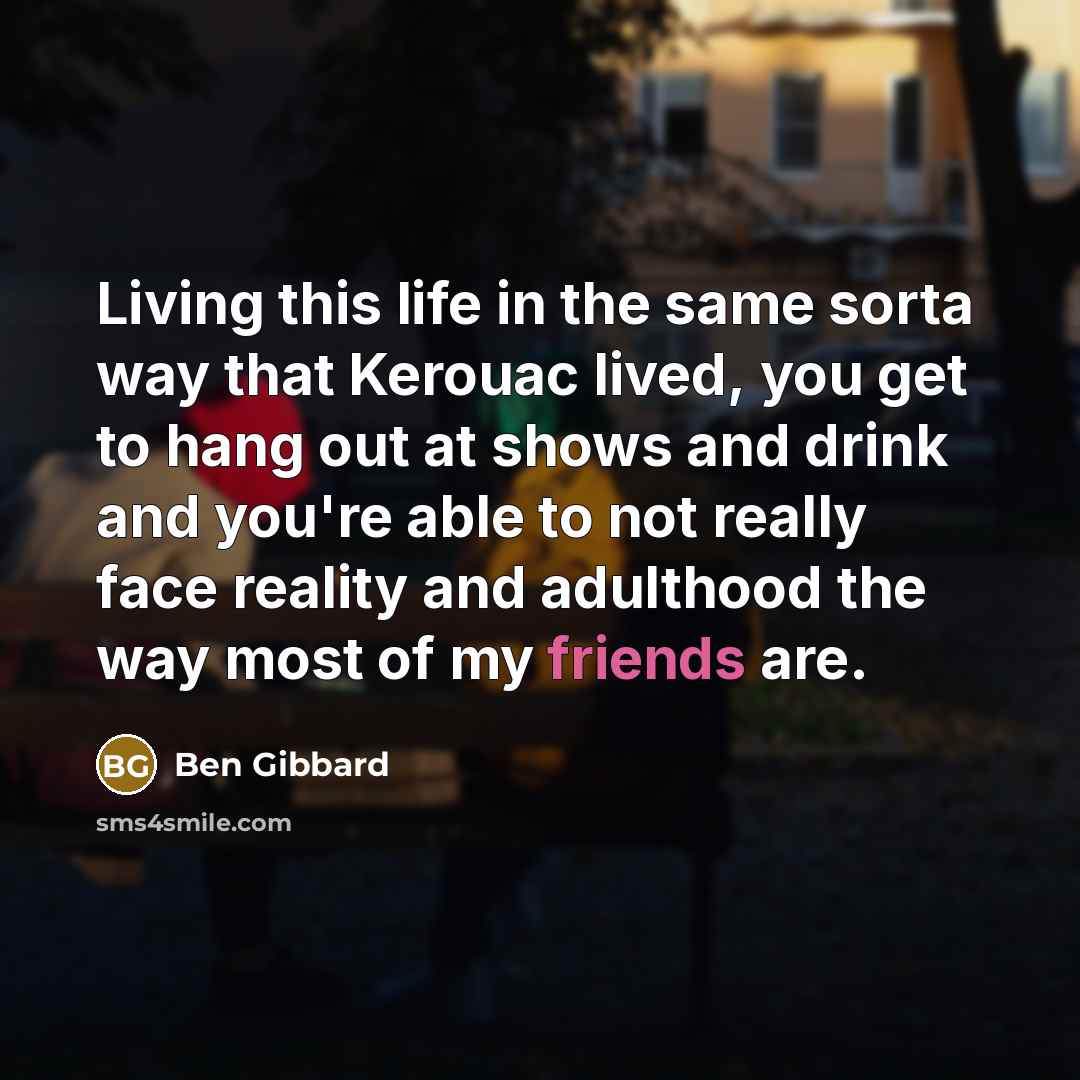 “Living this life in the same sorta way that Kerouac lived, you get to hang out at shows and drink and you're able to not really face reality and adulthood the way most of my friends are.” quote by Ben Gibbard