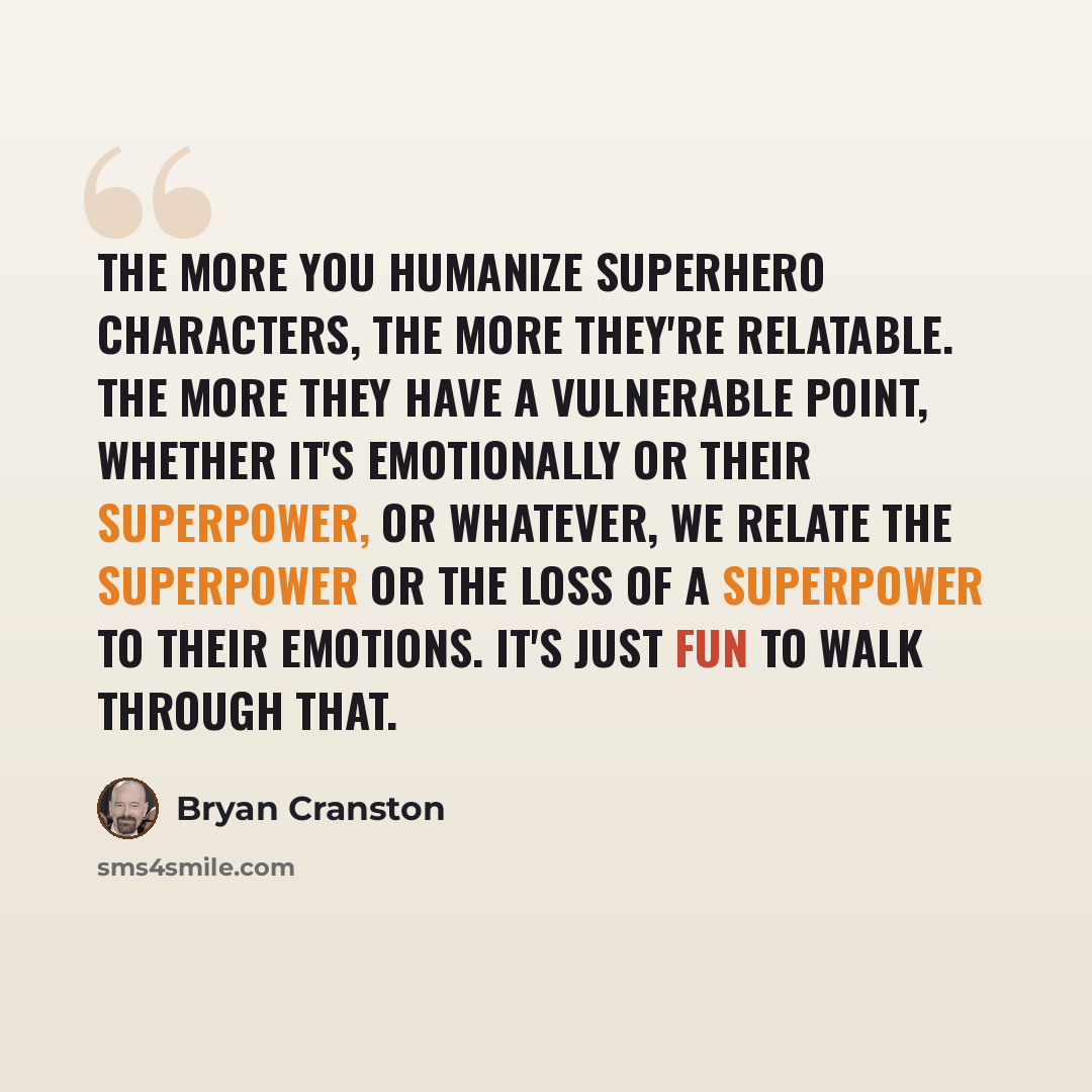 “The more you humanize superhero characters, the more they're relatable. The more they have a vulnerable point, whether it's emotionally or their superpower, or whatever, we relate the superpower or the loss of a superpower to their emotions. It's just fun to walk through that.” quote by Bryan Cranston