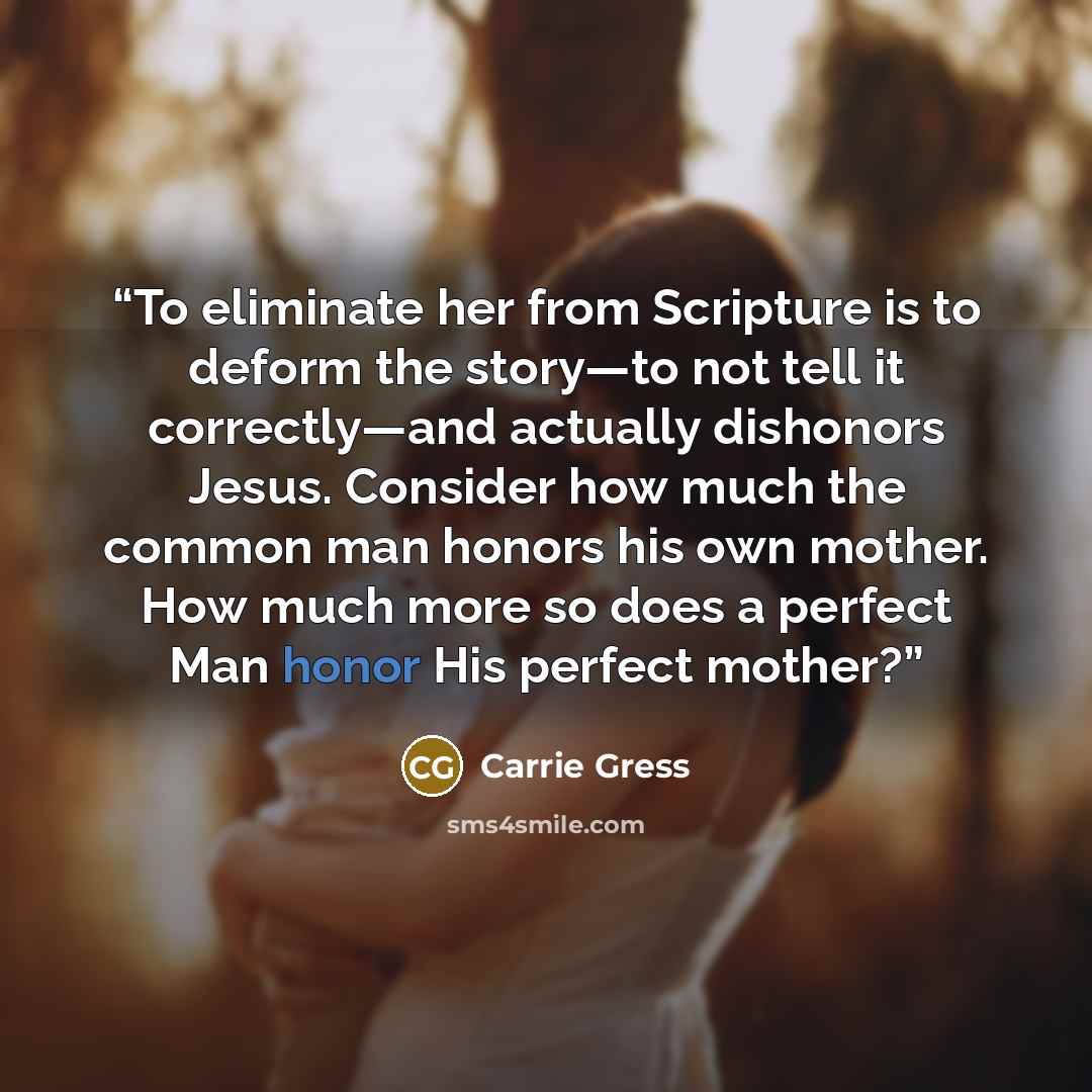 “To eliminate her from Scripture is to deform the story—to not tell it correctly—and actually dishonors Jesus. Consider how much the common man honors his own mother. How much more so does a perfect Man honor His perfect mother?” quote by Carrie Gress