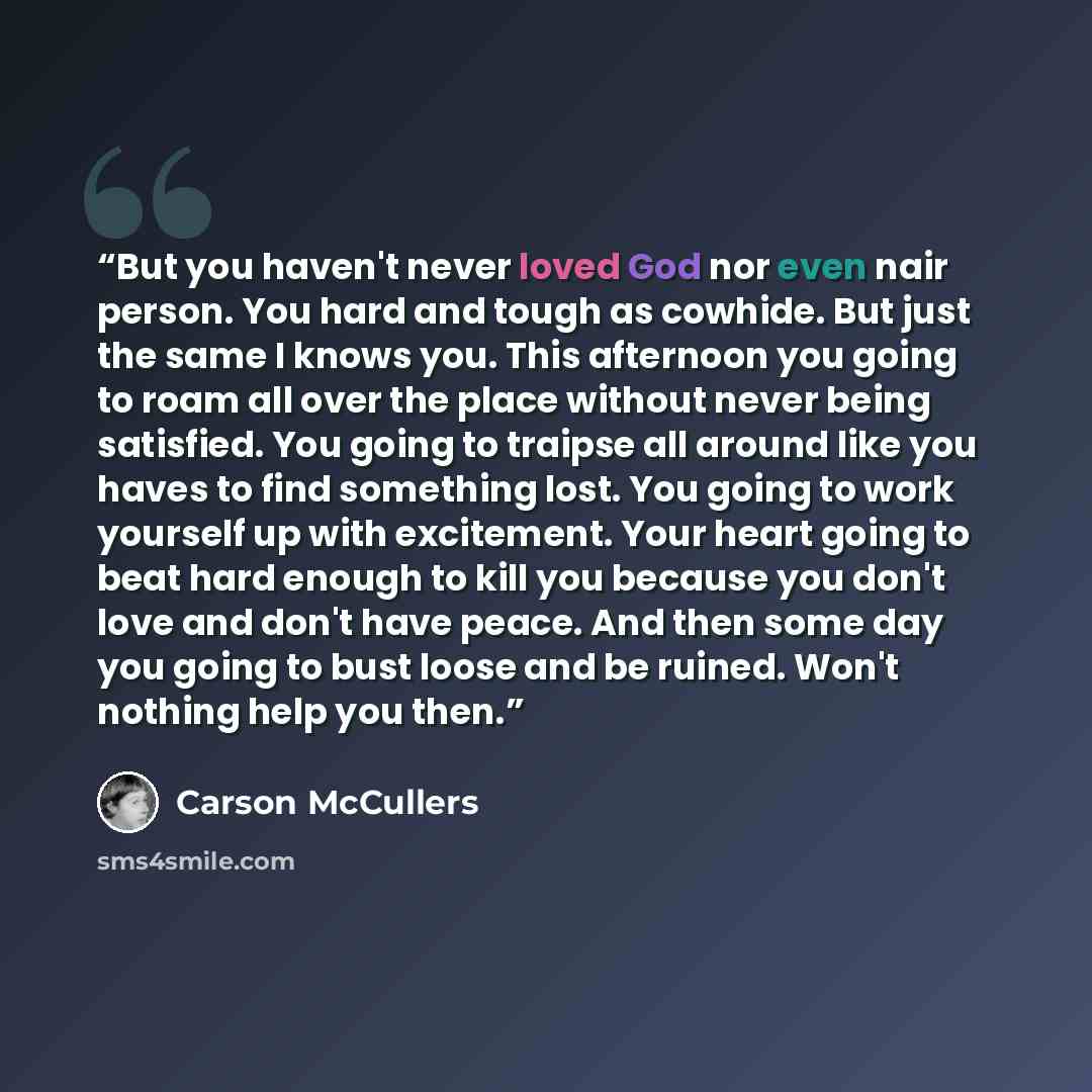 “But you haven't never loved God nor even nair person. You hard and tough as cowhide. But just the same I knows you. This afternoon you going to roam all over the place without never being satisfied. You going to traipse all around like you haves to find something lost. You going to work yourself…” quote by Carson McCullers