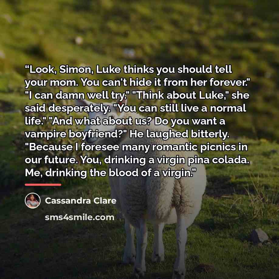 “Look, Simon, Luke thinks you should tell your mom. You can't hide it from her forever." "I can damn well try." "Think about Luke," she said desperately. "You can still live a normal life." "And what about us? Do you want a vampire boyfriend?" He laughed bitterly. "Because I foresee many romantic…” quote by Cassandra Clare