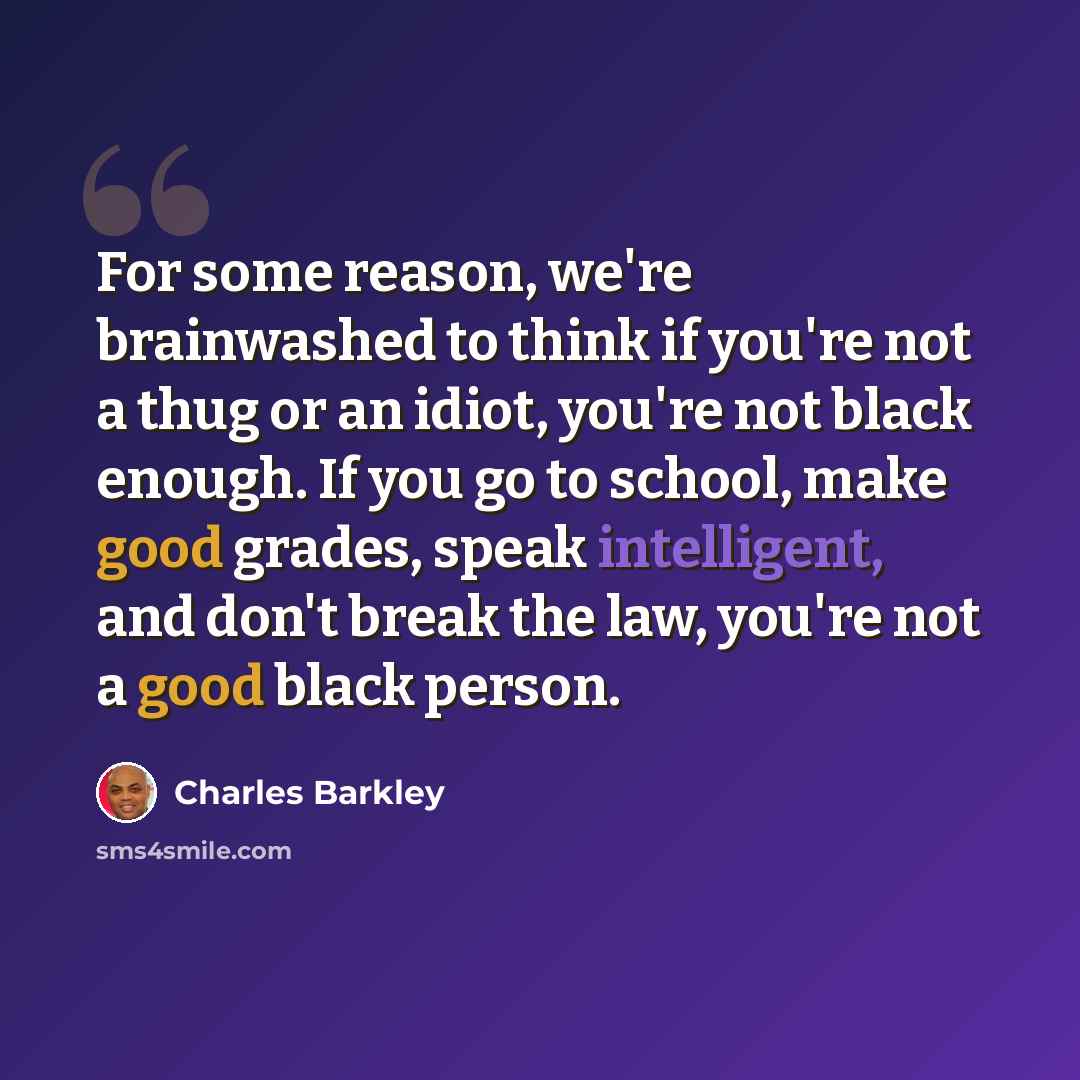 “For some reason, we're brainwashed to think if you're not a thug or an idiot, you're not black enough. If you go to school, make good grades, speak intelligent, and don't break the law, you're not a good black person.” quote by Charles Barkley