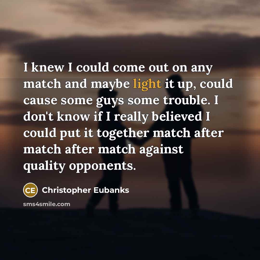 “I knew I could come out on any match and maybe light it up, could cause some guys some trouble. I don't know if I really believed I could put it together match after match after match against quality opponents.” quote by Christopher Eubanks