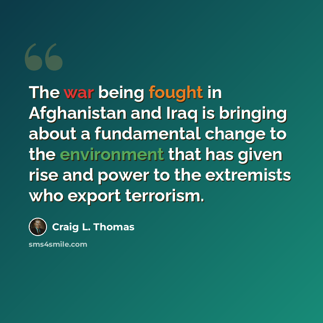 “The war being fought in Afghanistan and Iraq is bringing about a fundamental change to the environment that has given rise and power to the extremists who export terrorism.” quote by Craig L. Thomas