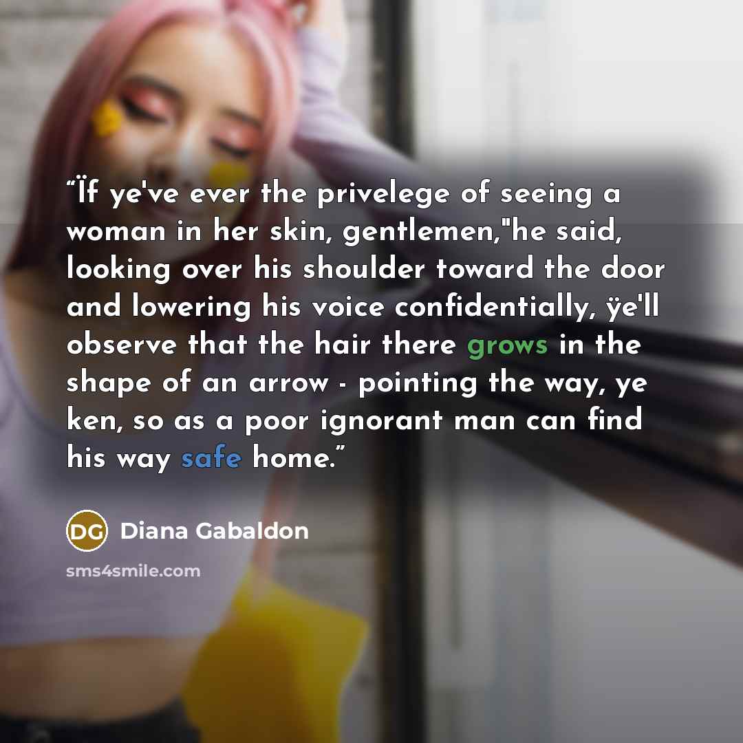 “Ïf ye've ever the privelege of seeing a woman in her skin, gentlemen,"he said, looking over his shoulder toward the door and lowering his voice confidentially, ÿe'll observe that the hair there grows in the shape of an arrow - pointing the way, ye ken, so as a poor ignorant man can find his way…” quote by Diana Gabaldon