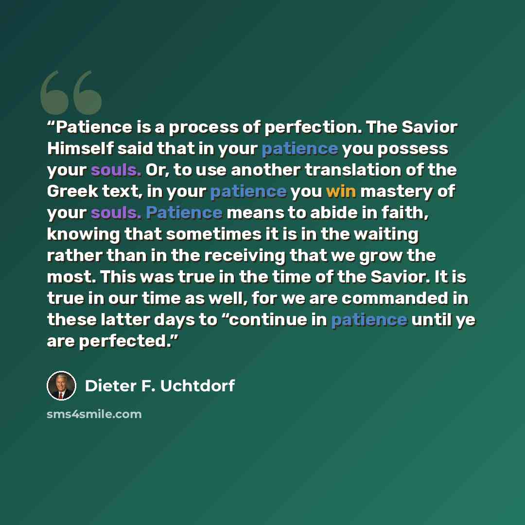 “Patience is a process of perfection. The Savior Himself said that in your patience you possess your souls. Or, to use another translation of the Greek text, in your patience you win mastery of your souls. Patience means to abide in faith, knowing that sometimes it is in the waiting rather than in…” quote by Dieter F. Uchtdorf