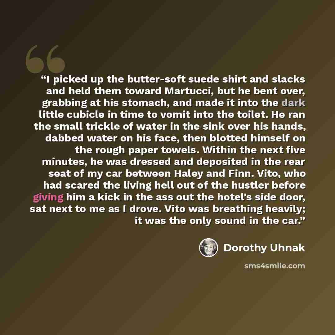 “I picked up the butter-soft suede shirt and slacks and held them toward Martucci, but he bent over, grabbing at his stomach, and made it into the dark little cubicle in time to vomit into the toilet. He ran the small trickle of water in the sink over his hands, dabbed water on his face, then…” quote by Dorothy Uhnak