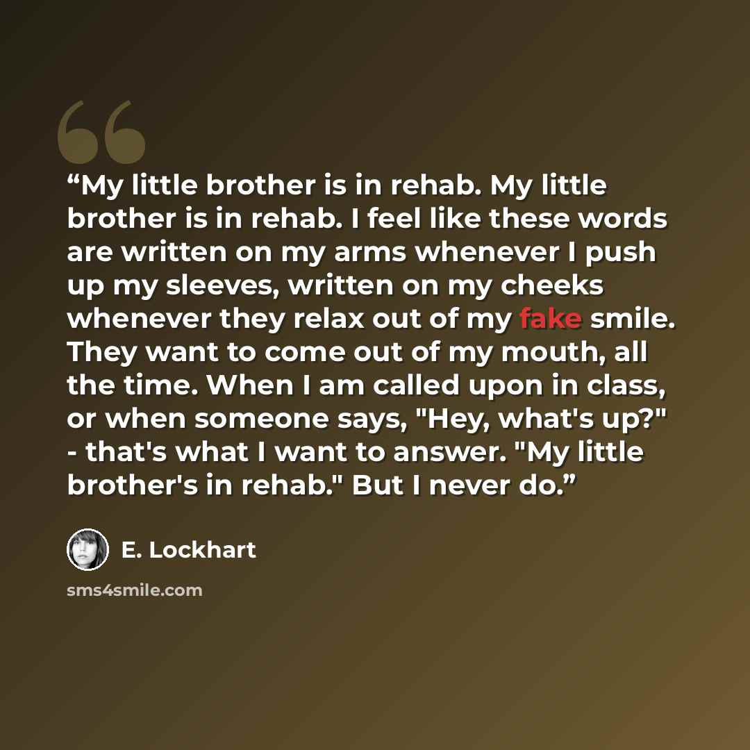 “My little brother is in rehab. My little brother is in rehab. I feel like these words are written on my arms whenever I push up my sleeves, written on my cheeks whenever they relax out of my fake smile. They want to come out of my mouth, all the time. When I am called upon in class, or when…” quote by E. Lockhart