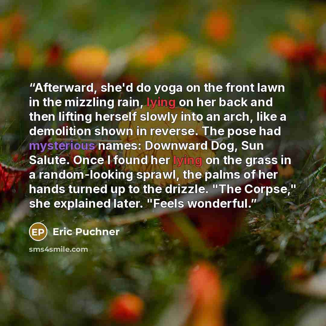 “Afterward, she'd do yoga on the front lawn in the mizzling rain, lying on her back and then lifting herself slowly into an arch, like a demolition shown in reverse. The pose had mysterious names: Downward Dog, Sun Salute. Once I found her lying on the grass in a random-looking sprawl, the palms of…” quote by Eric Puchner