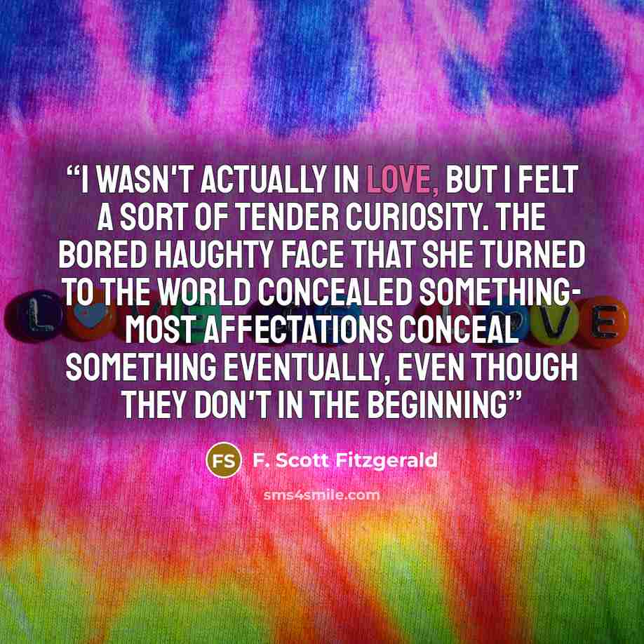 “I wasn't actually in love, but I felt a sort of tender curiosity. The bored haughty face that she turned to the world concealed something- most affectations conceal something eventually, even though they don't in the beginning” quote by F. Scott Fitzgerald