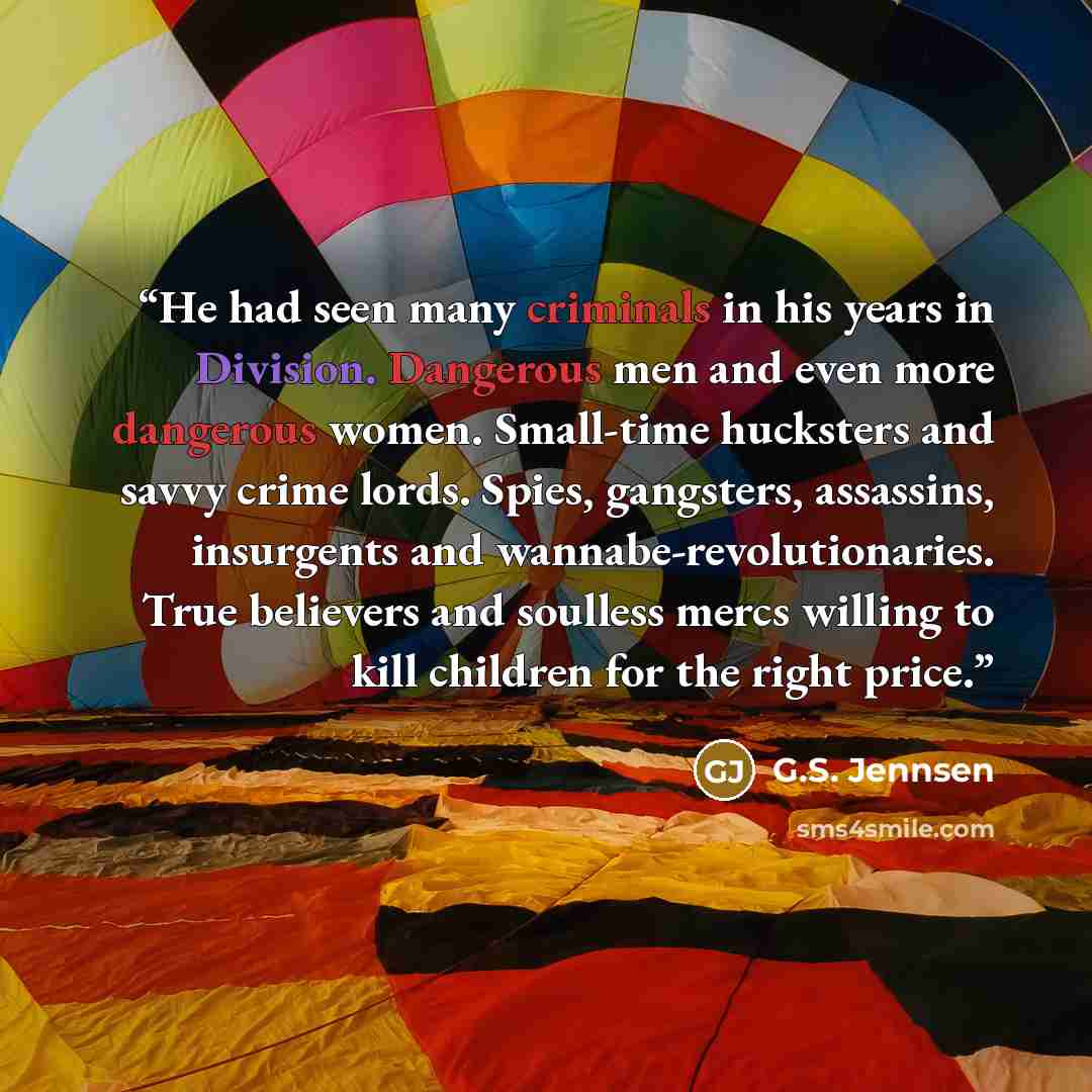 “He had seen many criminals in his years in Division. Dangerous men and even more dangerous women. Small-time hucksters and savvy crime lords. Spies, gangsters, assassins, insurgents and wannabe-revolutionaries. True believers and soulless mercs willing to kill children for the right price.” quote by G.S. Jennsen