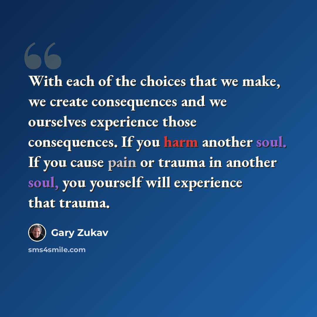 “With each of the choices that we make, we create consequences and we ourselves experience those consequences. If you harm another soul. If you cause pain or trauma in another soul, you yourself will experience that trauma.” quote by Gary Zukav