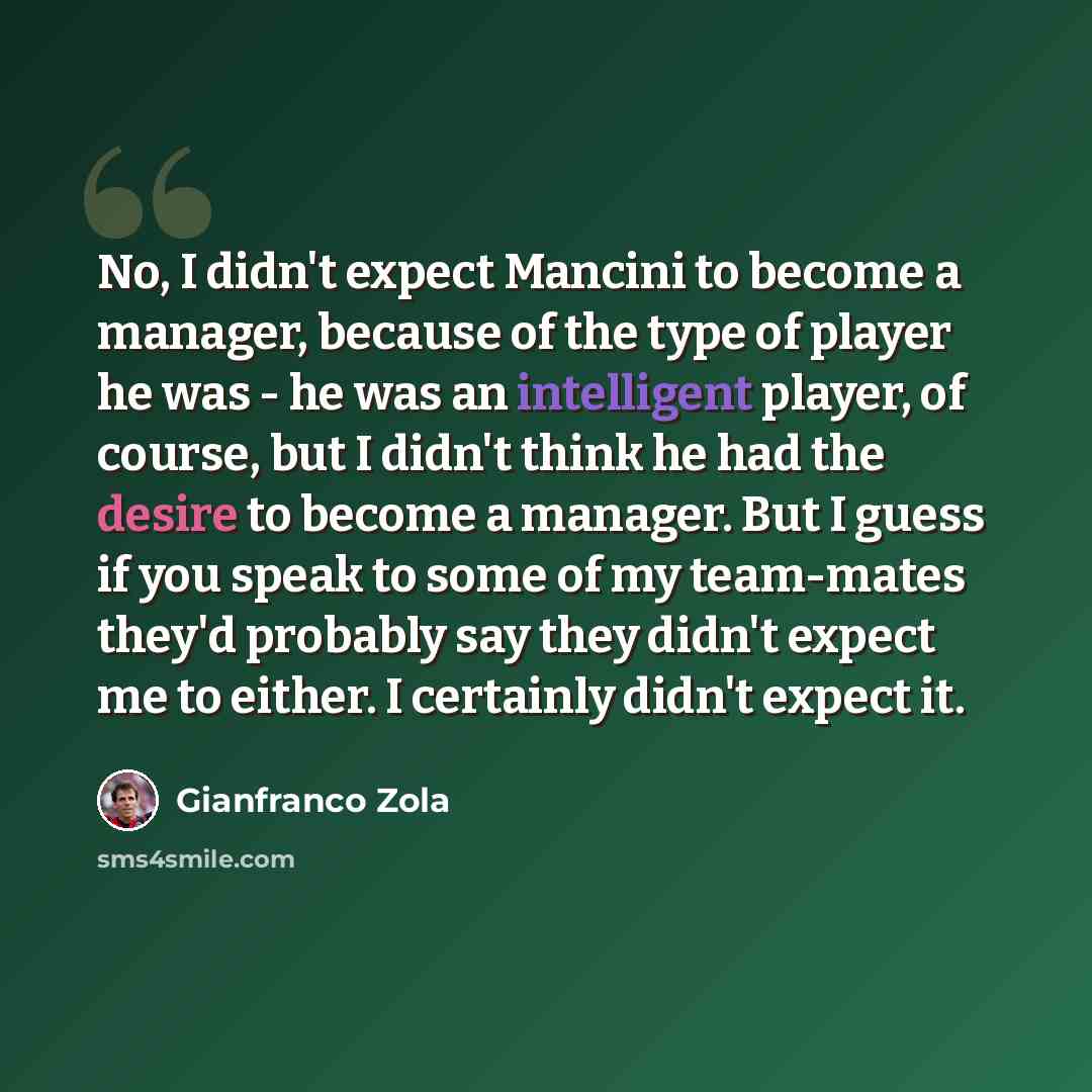“No, I didn't expect Mancini to become a manager, because of the type of player he was - he was an intelligent player, of course, but I didn't think he had the desire to become a manager. But I guess if you speak to some of my team-mates they'd probably say they didn't expect me to either. I…” quote by Gianfranco Zola