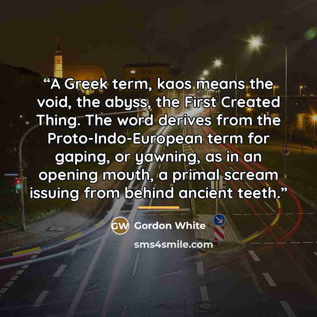 “A Greek term, kaos means the void, the abyss, the First Created Thing. The word derives from the Proto-Indo-European term for gaping, or yawning, as in an opening mouth, a primal scream issuing from behind ancient teeth.” quote by Gordon White