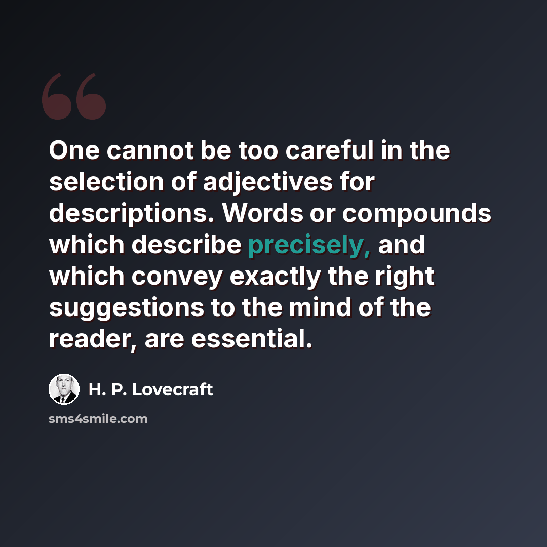“One cannot be too careful in the selection of adjectives for descriptions. Words or compounds which describe precisely, and which convey exactly the right suggestions to the mind of the reader, are essential.” quote by H. P. Lovecraft